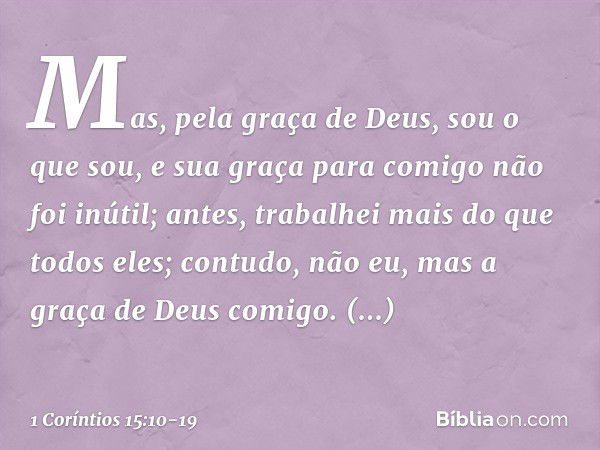 Mas, pela graça de Deus, sou o que sou, e sua graça para comigo não foi inútil; antes, trabalhei mais do que todos eles; contudo, não eu, mas a graça de Deus co