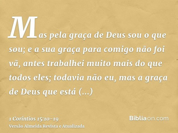 Mas pela graça de Deus sou o que sou; e a sua graça para comigo não foi vã, antes trabalhei muito mais do que todos eles; todavia não eu, mas a graça de Deus qu