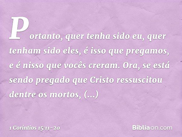 Portanto, quer tenha sido eu, quer tenham sido eles, é isso que pregamos, e é nisso que vocês creram. Ora, se está sendo pregado que Cristo ressuscitou dentre o