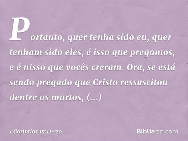 Portanto, quer tenha sido eu, quer tenham sido eles, é isso que pregamos, e é nisso que vocês creram. Ora, se está sendo pregado que Cristo ressuscitou dentre o