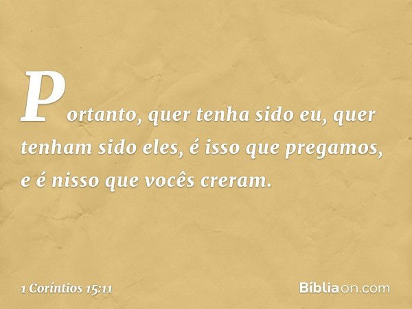 Portanto, quer tenha sido eu, quer tenham sido eles, é isso que pregamos, e é nisso que vocês creram. -- 1 Coríntios 15:11