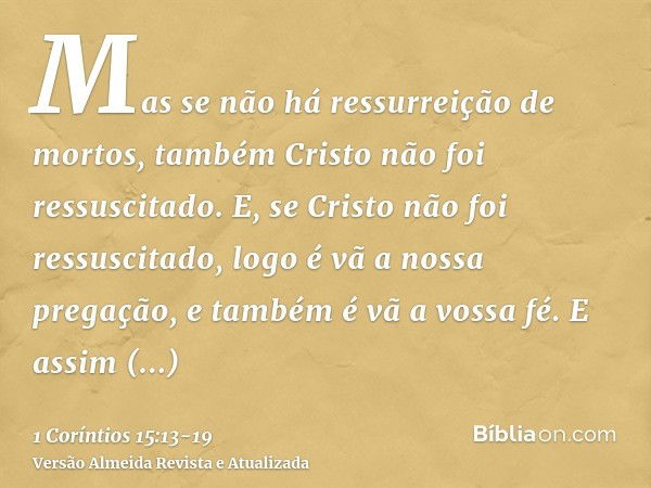 Mas se não há ressurreição de mortos, também Cristo não foi ressuscitado.E, se Cristo não foi ressuscitado, logo é vã a nossa pregação, e também é vã a vossa fé