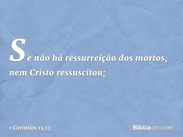 Se não há ressurreição dos mortos, nem Cristo ressuscitou; -- 1 Coríntios 15:13