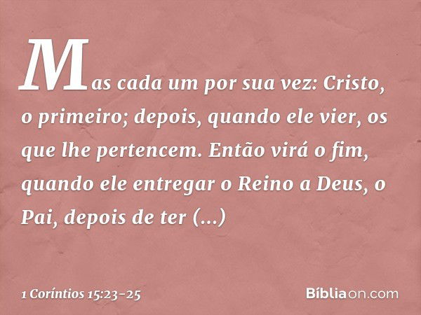 Mas cada um por sua vez: Cristo, o primeiro; depois, quando ele vier, os que lhe pertencem. Então virá o fim, quando ele entregar o Reino a Deus, o Pai, depois 