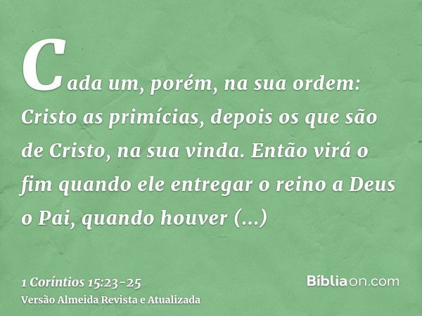 Cada um, porém, na sua ordem: Cristo as primícias, depois os que são de Cristo, na sua vinda.Então virá o fim quando ele entregar o reino a Deus o Pai, quando h