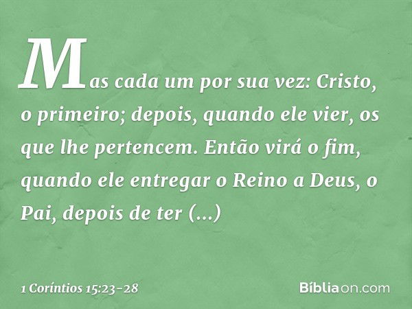 Mas cada um por sua vez: Cristo, o primeiro; depois, quando ele vier, os que lhe pertencem. Então virá o fim, quando ele entregar o Reino a Deus, o Pai, depois 