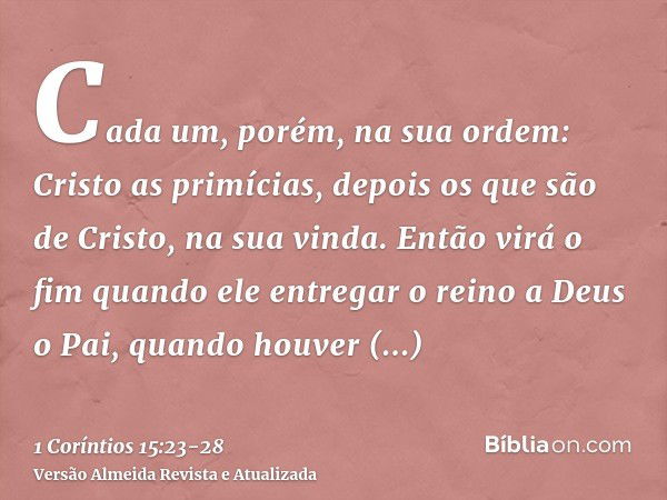 Cada um, porém, na sua ordem: Cristo as primícias, depois os que são de Cristo, na sua vinda.Então virá o fim quando ele entregar o reino a Deus o Pai, quando h