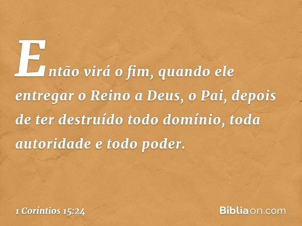 Então virá o fim, quando ele entregar o Reino a Deus, o Pai, depois de ter destruído todo domínio, toda autoridade e todo poder. -- 1 Coríntios 15:24