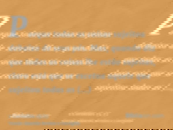 Porque todas as coisas sujeitou debaixo de seus pés. Mas, quando diz que todas as coisas lhe estão sujeitas, claro está que se excetua aquele que sujeitou todas