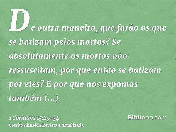 De outra maneira, que farão os que se batizam pelos mortos? Se absolutamente os mortos não ressuscitam, por que então se batizam por eles?E por que nos expomos 