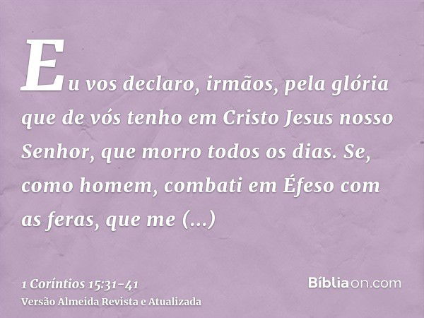 Eu vos declaro, irmãos, pela glória que de vós tenho em Cristo Jesus nosso Senhor, que morro todos os dias.Se, como homem, combati em Éfeso com as feras, que me