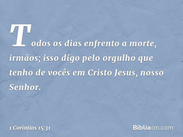 Todos os dias enfrento a morte, irmãos; isso digo pelo orgulho que tenho de vocês em Cristo Jesus, nosso Senhor. -- 1 Coríntios 15:31