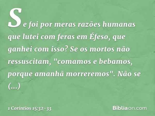 Se foi por meras razões humanas que lutei com feras em Éfeso, que ganhei com isso? Se os mortos não ressuscitam,
"comamos e bebamos,
porque amanhã morreremos". 