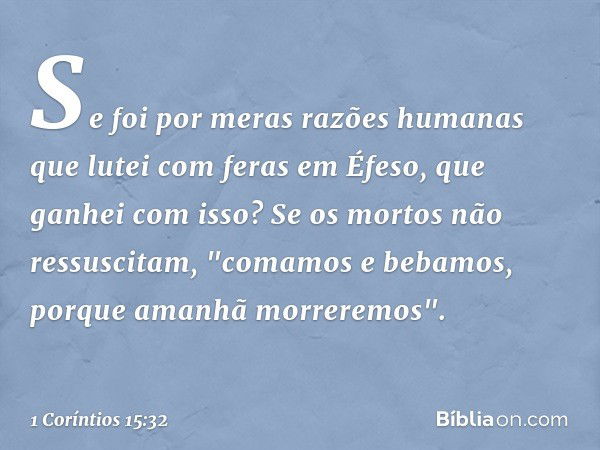 Se foi por meras razões humanas que lutei com feras em Éfeso, que ganhei com isso? Se os mortos não ressuscitam,
"comamos e bebamos,
porque amanhã morreremos". 