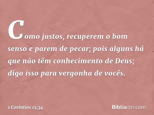 Como justos, recuperem o bom senso e parem de pecar; pois alguns há que não têm conhecimento de Deus; digo isso para vergonha de vocês. -- 1 Coríntios 15:34