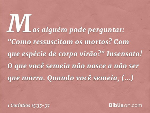 Mas alguém pode perguntar: "Como ressuscitam os mortos? Com que espécie de corpo virão?" Insensato! O que você semeia não nasce a não ser que morra. Quando você