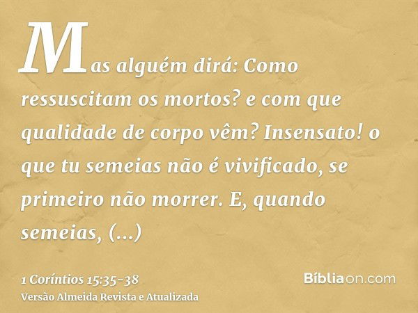 Mas alguém dirá: Como ressuscitam os mortos? e com que qualidade de corpo vêm?Insensato! o que tu semeias não é vivificado, se primeiro não morrer.E, quando sem