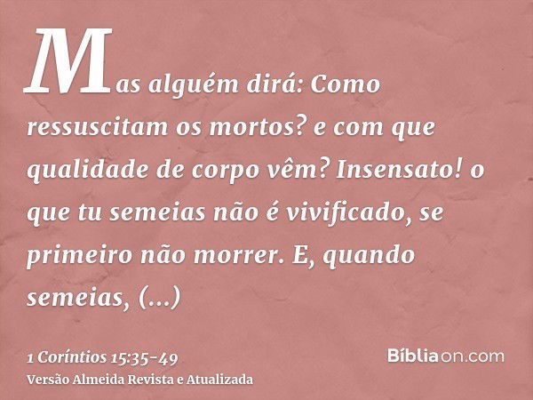 Mas alguém dirá: Como ressuscitam os mortos? e com que qualidade de corpo vêm?Insensato! o que tu semeias não é vivificado, se primeiro não morrer.E, quando sem