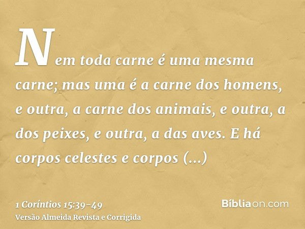 Nem toda carne é uma mesma carne; mas uma é a carne dos homens, e outra, a carne dos animais, e outra, a dos peixes, e outra, a das aves.E há corpos celestes e 