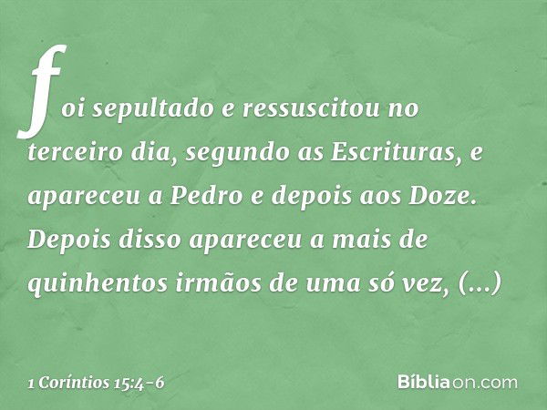 foi sepultado e ressuscitou no terceiro dia, segundo as Escrituras, e apareceu a Pedro e depois aos Doze. Depois disso apareceu a mais de quinhentos irmãos de u