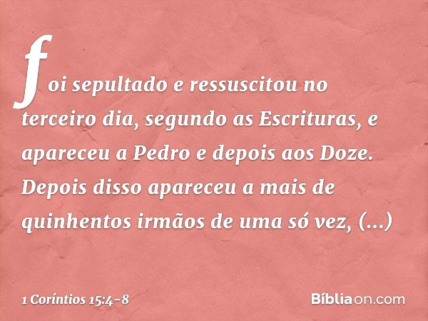 foi sepultado e ressuscitou no terceiro dia, segundo as Escrituras, e apareceu a Pedro e depois aos Doze. Depois disso apareceu a mais de quinhentos irmãos de u