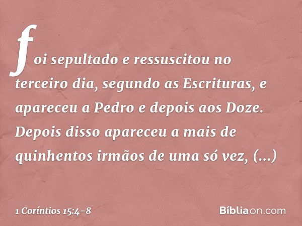 foi sepultado e ressuscitou no terceiro dia, segundo as Escrituras, e apareceu a Pedro e depois aos Doze. Depois disso apareceu a mais de quinhentos irmãos de u