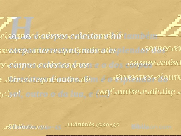 Há corpos celestes e há também corpos terrestres; mas o esplendor dos corpos celestes é um e o dos corpos terrestres é outro. Um é o esplendor do sol, outro o d