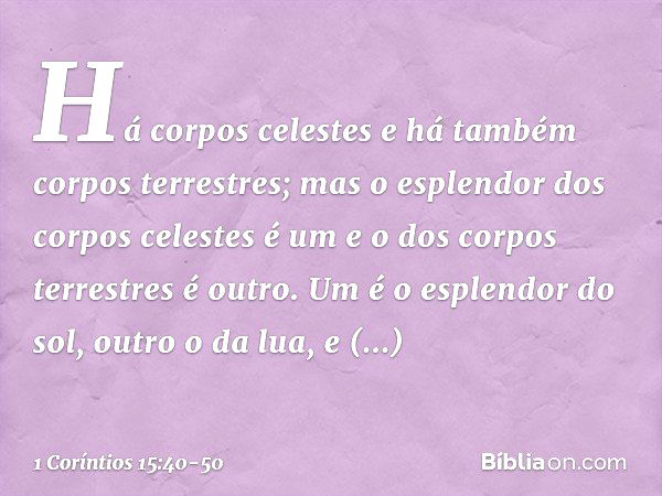 Há corpos celestes e há também corpos terrestres; mas o esplendor dos corpos celestes é um e o dos corpos terrestres é outro. Um é o esplendor do sol, outro o d