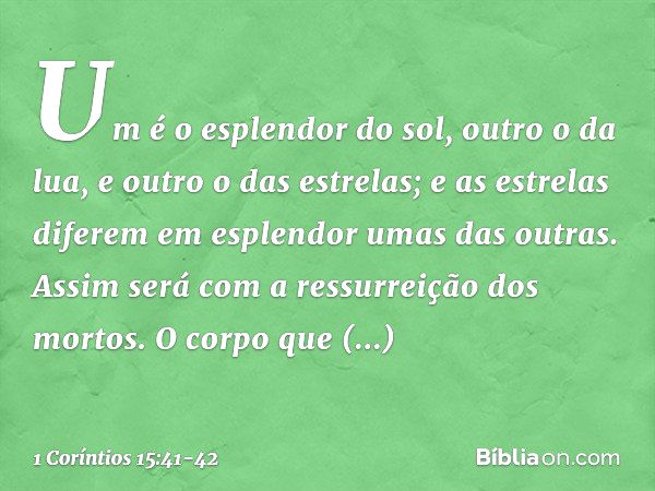 Um é o esplendor do sol, outro o da lua, e outro o das estrelas; e as estrelas diferem em esplendor umas das outras. Assim será com a ressurreição dos mortos. O