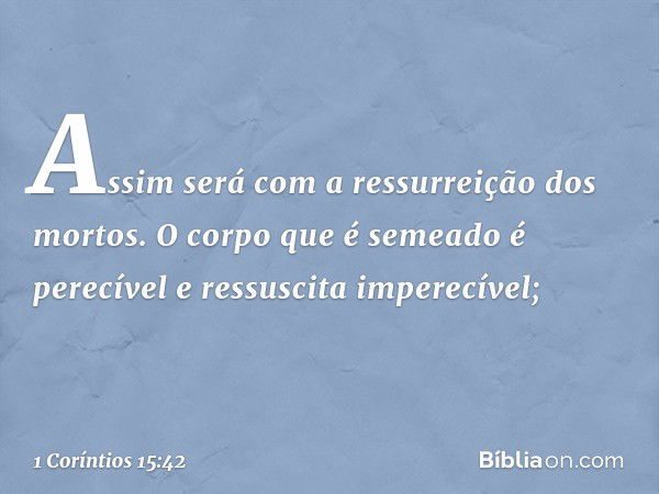 Assim será com a ressurreição dos mortos. O corpo que é semeado é perecível e ressuscita imperecível; -- 1 Coríntios 15:42