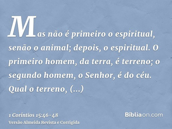 Mas não é primeiro o espiritual, senão o animal; depois, o espiritual.O primeiro homem, da terra, é terreno; o segundo homem, o Senhor, é do céu.Qual o terreno,