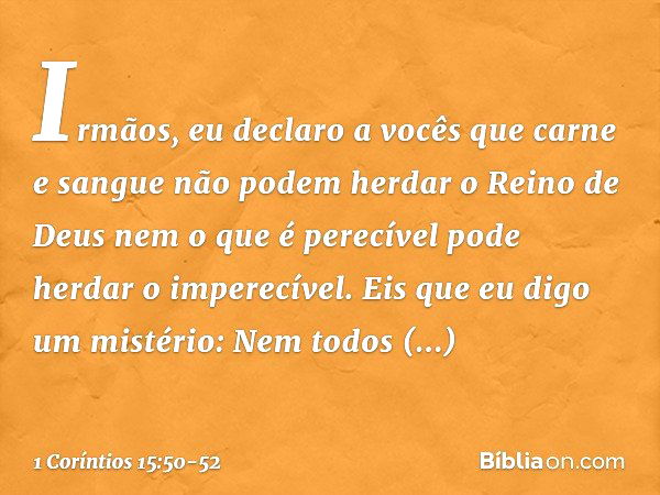 Irmãos, eu declaro a vocês que carne e sangue não podem herdar o Reino de Deus nem o que é perecível pode herdar o imperecível. Eis que eu digo um mistério: Nem