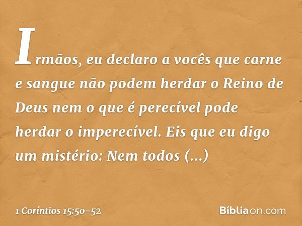 Irmãos, eu declaro a vocês que carne e sangue não podem herdar o Reino de Deus nem o que é perecível pode herdar o imperecível. Eis que eu digo um mistério: Nem