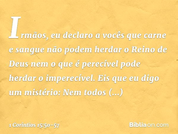 Irmãos, eu declaro a vocês que carne e sangue não podem herdar o Reino de Deus nem o que é perecível pode herdar o imperecível. Eis que eu digo um mistério: Nem