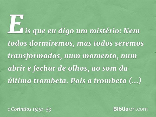 Eis que eu digo um mistério: Nem todos dormiremos, mas todos seremos transformados, num momento, num abrir e fechar de olhos, ao som da última trombeta. Pois a 