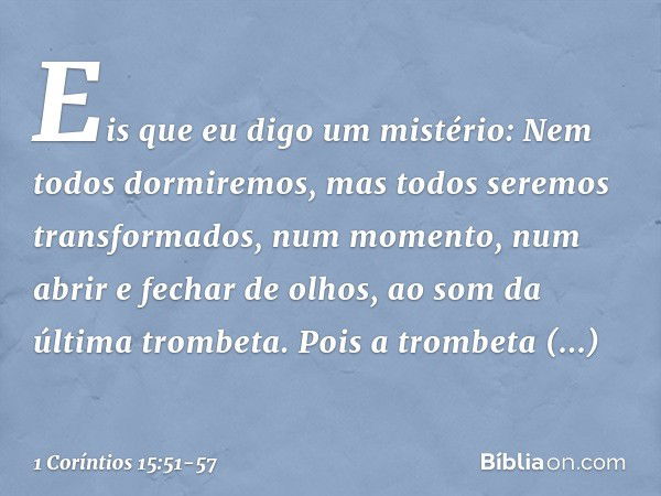 Eis que eu digo um mistério: Nem todos dormiremos, mas todos seremos transformados, num momento, num abrir e fechar de olhos, ao som da última trombeta. Pois a 