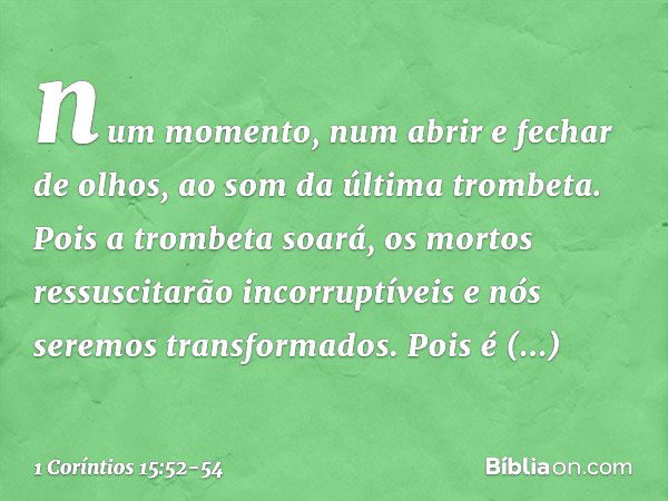 num momento, num abrir e fechar de olhos, ao som da última trombeta. Pois a trombeta soará, os mortos ressuscitarão incorruptíveis e nós seremos transformados. 