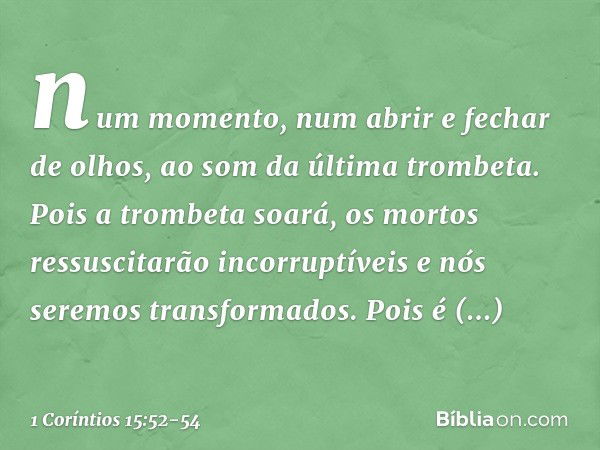 num momento, num abrir e fechar de olhos, ao som da última trombeta. Pois a trombeta soará, os mortos ressuscitarão incorruptíveis e nós seremos transformados. 