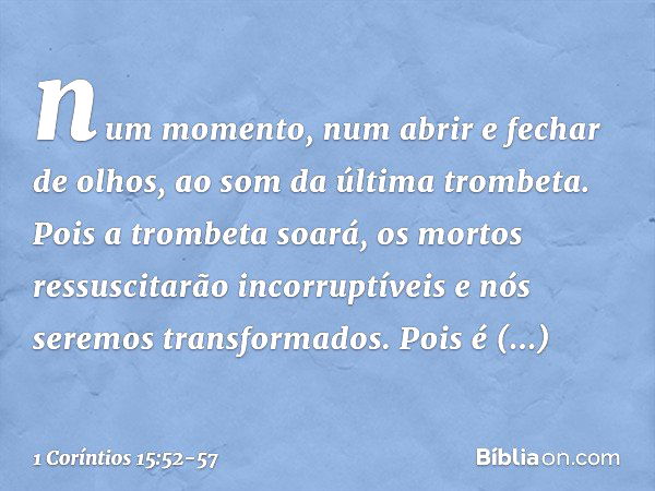 num momento, num abrir e fechar de olhos, ao som da última trombeta. Pois a trombeta soará, os mortos ressuscitarão incorruptíveis e nós seremos transformados. 