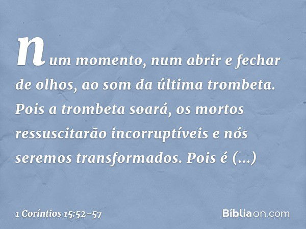 num momento, num abrir e fechar de olhos, ao som da última trombeta. Pois a trombeta soará, os mortos ressuscitarão incorruptíveis e nós seremos transformados. 