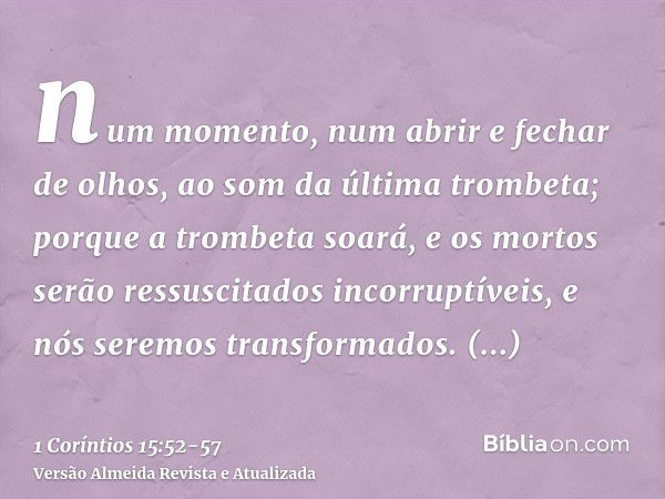 num momento, num abrir e fechar de olhos, ao som da última trombeta; porque a trombeta soará, e os mortos serão ressuscitados incorruptíveis, e nós seremos tran