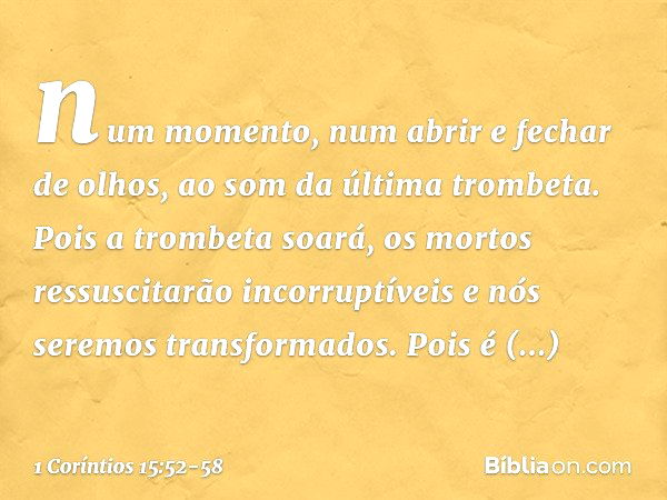 num momento, num abrir e fechar de olhos, ao som da última trombeta. Pois a trombeta soará, os mortos ressuscitarão incorruptíveis e nós seremos transformados. 