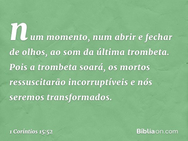 num momento, num abrir e fechar de olhos, ao som da última trombeta. Pois a trombeta soará, os mortos ressuscitarão incorruptíveis e nós seremos transformados. 