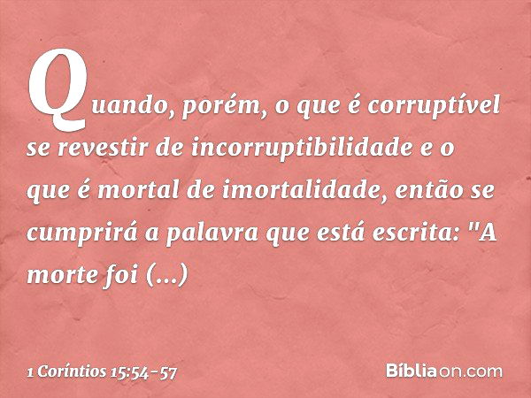 Quando, porém, o que é corruptível se revestir de incorruptibilidade e o que é mortal de imortalidade, então se cumprirá a palavra que está escrita: "A morte fo