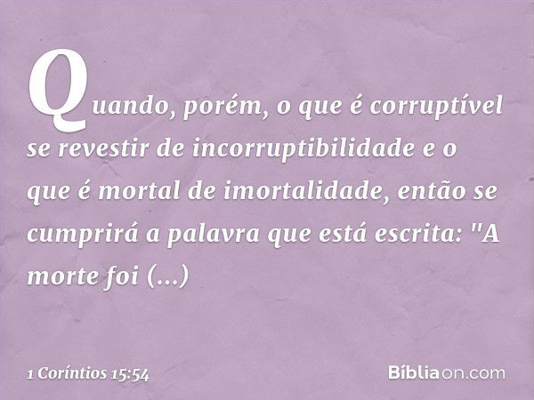 Quando, porém, o que é corruptível se revestir de incorruptibilidade e o que é mortal de imortalidade, então se cumprirá a palavra que está escrita: "A morte fo