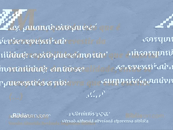 Mas, quando isto que é corruptível se revestir da incorruptibilidade, e isto que é mortal se revestir da imortalidade, então se cumprirá a palavra que está escr