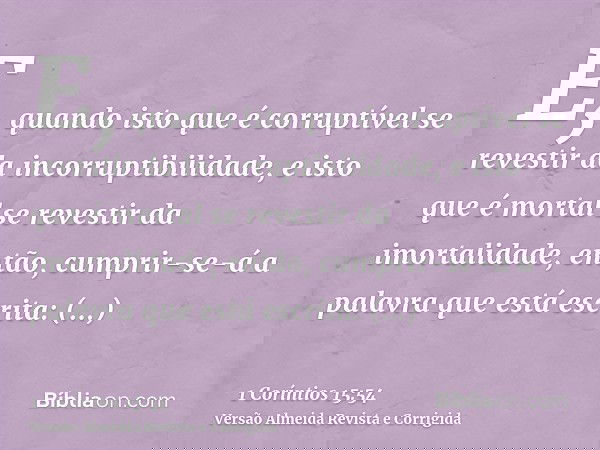 E, quando isto que é corruptível se revestir da incorruptibilidade, e isto que é mortal se revestir da imortalidade, então, cumprir-se-á a palavra que está escr