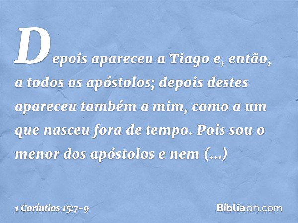 Depois apareceu a Tiago e, então, a todos os apóstolos; depois destes apareceu também a mim, como a um que nasceu fora de tempo. Pois sou o menor dos apóstolos 