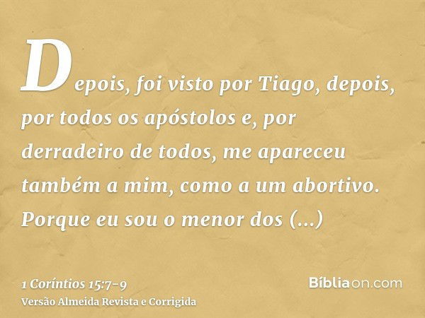 Depois, foi visto por Tiago, depois, por todos os apóstolose, por derradeiro de todos, me apareceu também a mim, como a um abortivo.Porque eu sou o menor dos ap