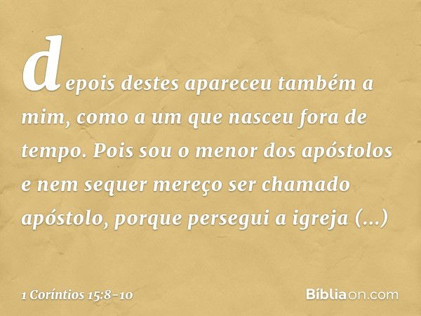 depois destes apareceu também a mim, como a um que nasceu fora de tempo. Pois sou o menor dos apóstolos e nem sequer mereço ser chamado apóstolo, porque persegu